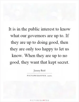 It is in the public interest to know what our governors are up to. If they are up to doing good, then they are only too happy to let us know. When they are up to no good, they want that kept secret Picture Quote #1