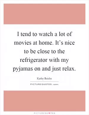 I tend to watch a lot of movies at home. It’s nice to be close to the refrigerator with my pyjamas on and just relax Picture Quote #1