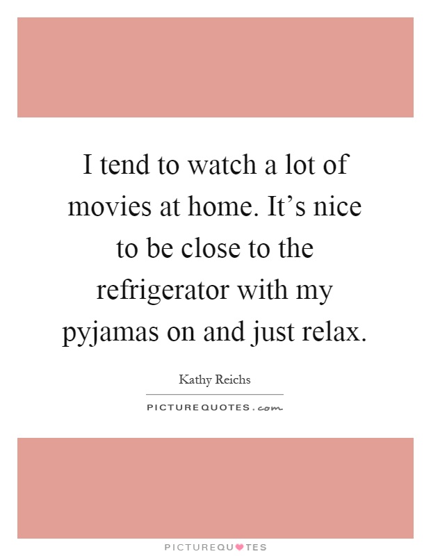 I tend to watch a lot of movies at home. It's nice to be close to the refrigerator with my pyjamas on and just relax Picture Quote #1