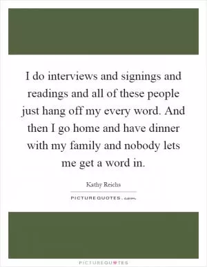 I do interviews and signings and readings and all of these people just hang off my every word. And then I go home and have dinner with my family and nobody lets me get a word in Picture Quote #1