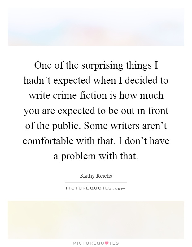 One of the surprising things I hadn't expected when I decided to write crime fiction is how much you are expected to be out in front of the public. Some writers aren't comfortable with that. I don't have a problem with that Picture Quote #1