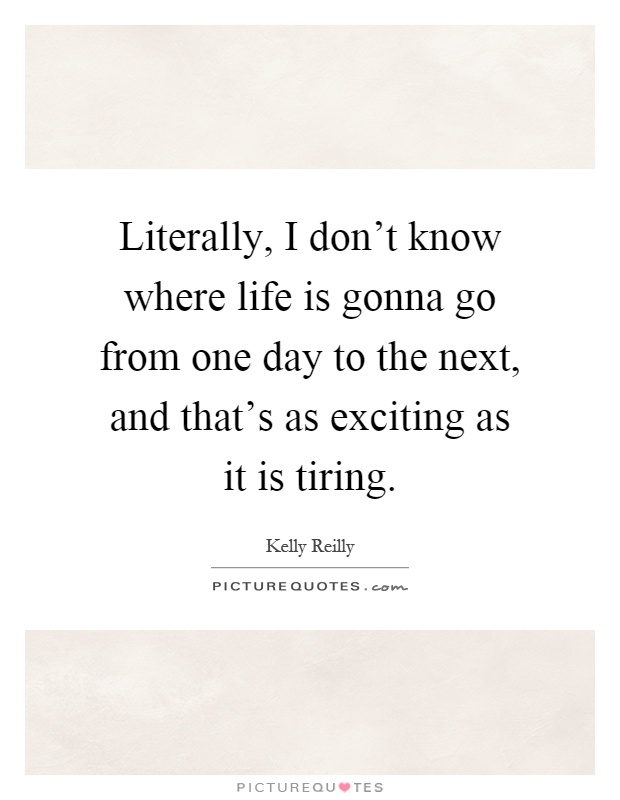 Literally, I don't know where life is gonna go from one day to the next, and that's as exciting as it is tiring Picture Quote #1