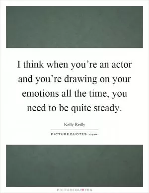 I think when you’re an actor and you’re drawing on your emotions all the time, you need to be quite steady Picture Quote #1