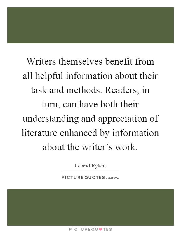Writers themselves benefit from all helpful information about their task and methods. Readers, in turn, can have both their understanding and appreciation of literature enhanced by information about the writer's work Picture Quote #1