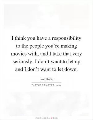I think you have a responsibility to the people you’re making movies with, and I take that very seriously. I don’t want to let up and I don’t want to let down Picture Quote #1