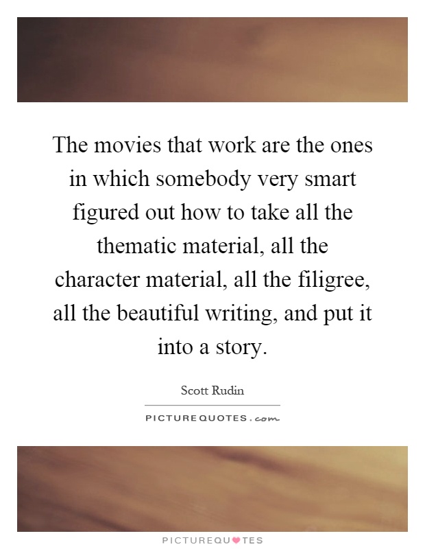 The movies that work are the ones in which somebody very smart figured out how to take all the thematic material, all the character material, all the filigree, all the beautiful writing, and put it into a story Picture Quote #1