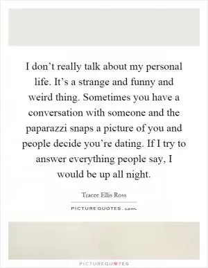 I don’t really talk about my personal life. It’s a strange and funny and weird thing. Sometimes you have a conversation with someone and the paparazzi snaps a picture of you and people decide you’re dating. If I try to answer everything people say, I would be up all night Picture Quote #1