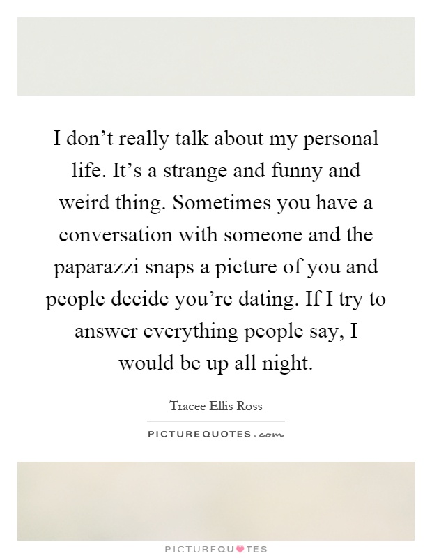 I don't really talk about my personal life. It's a strange and funny and weird thing. Sometimes you have a conversation with someone and the paparazzi snaps a picture of you and people decide you're dating. If I try to answer everything people say, I would be up all night Picture Quote #1