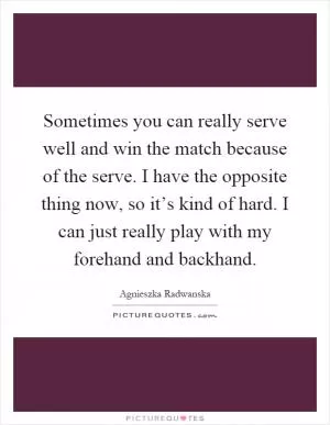 Sometimes you can really serve well and win the match because of the serve. I have the opposite thing now, so it’s kind of hard. I can just really play with my forehand and backhand Picture Quote #1
