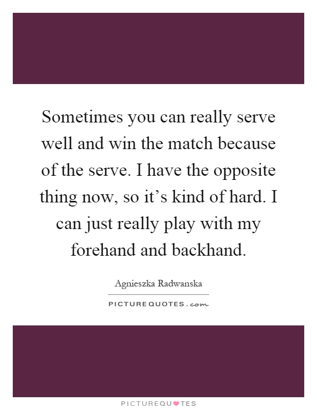 Sometimes you can really serve well and win the match because of the serve. I have the opposite thing now, so it's kind of hard. I can just really play with my forehand and backhand Picture Quote #1