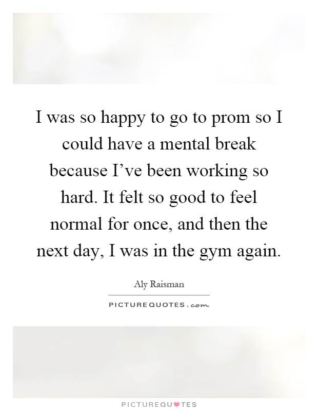 I was so happy to go to prom so I could have a mental break because I've been working so hard. It felt so good to feel normal for once, and then the next day, I was in the gym again Picture Quote #1