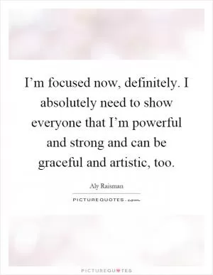 I’m focused now, definitely. I absolutely need to show everyone that I’m powerful and strong and can be graceful and artistic, too Picture Quote #1