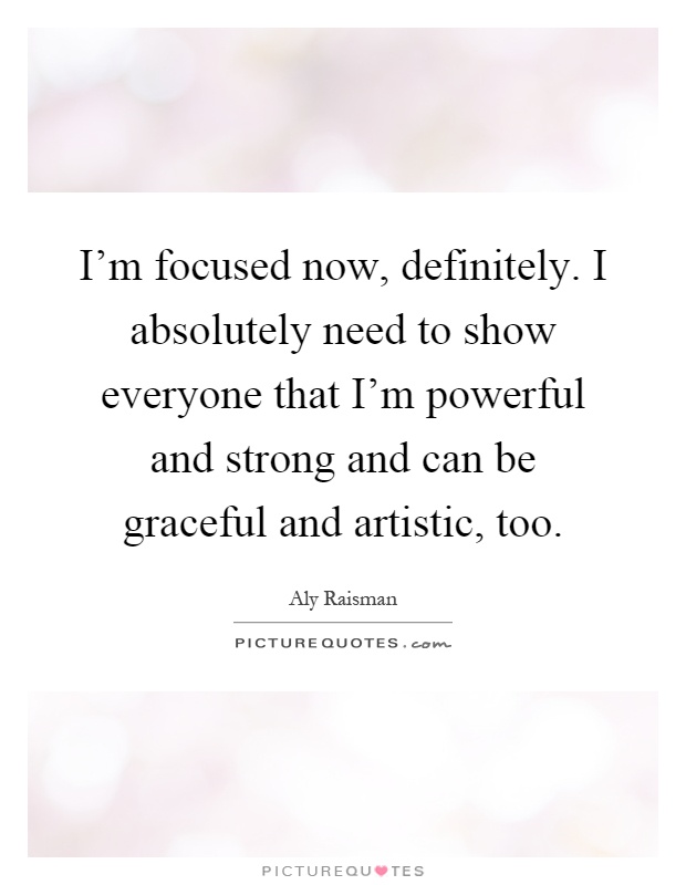 I'm focused now, definitely. I absolutely need to show everyone that I'm powerful and strong and can be graceful and artistic, too Picture Quote #1