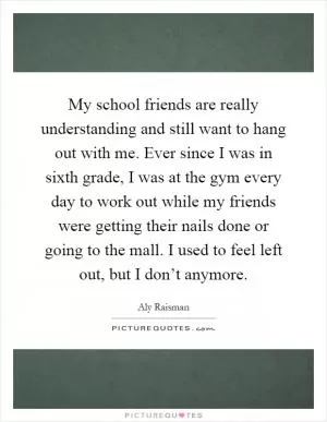 My school friends are really understanding and still want to hang out with me. Ever since I was in sixth grade, I was at the gym every day to work out while my friends were getting their nails done or going to the mall. I used to feel left out, but I don’t anymore Picture Quote #1