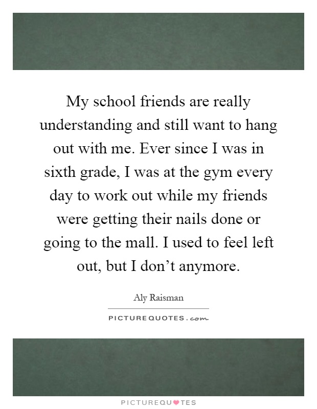 My school friends are really understanding and still want to hang out with me. Ever since I was in sixth grade, I was at the gym every day to work out while my friends were getting their nails done or going to the mall. I used to feel left out, but I don't anymore Picture Quote #1