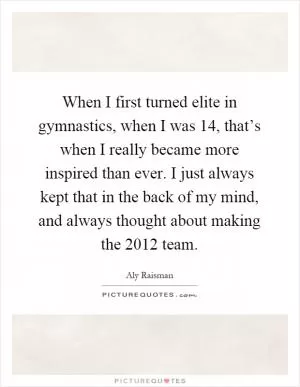 When I first turned elite in gymnastics, when I was 14, that’s when I really became more inspired than ever. I just always kept that in the back of my mind, and always thought about making the 2012 team Picture Quote #1
