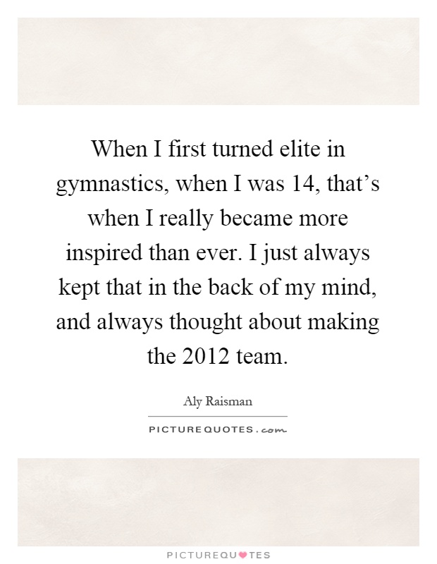 When I first turned elite in gymnastics, when I was 14, that's when I really became more inspired than ever. I just always kept that in the back of my mind, and always thought about making the 2012 team Picture Quote #1