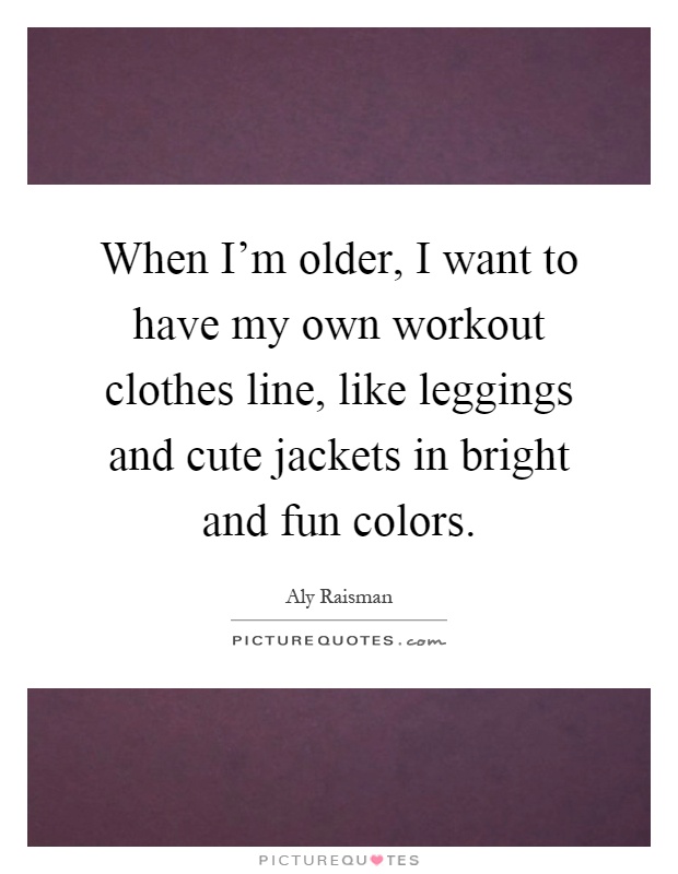When I'm older, I want to have my own workout clothes line, like leggings and cute jackets in bright and fun colors Picture Quote #1