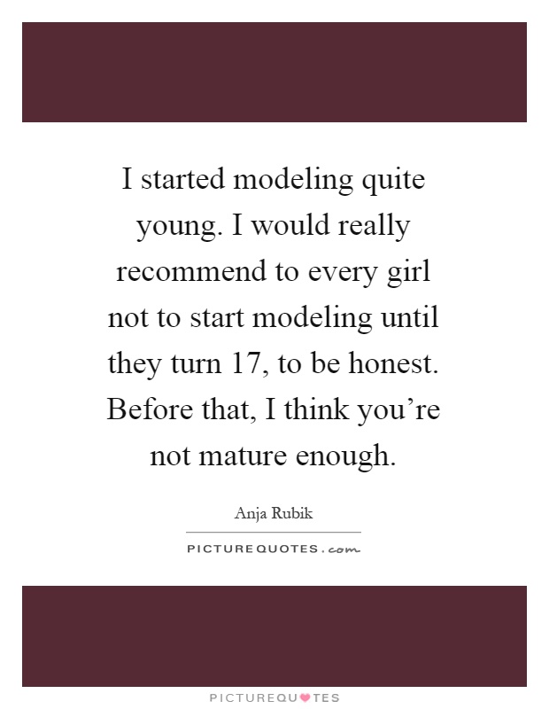 I started modeling quite young. I would really recommend to every girl not to start modeling until they turn 17, to be honest. Before that, I think you're not mature enough Picture Quote #1