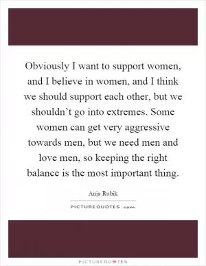 Obviously I want to support women, and I believe in women, and I think we should support each other, but we shouldn’t go into extremes. Some women can get very aggressive towards men, but we need men and love men, so keeping the right balance is the most important thing Picture Quote #1
