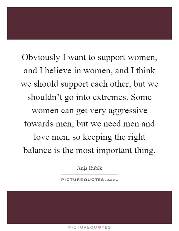 Obviously I want to support women, and I believe in women, and I think we should support each other, but we shouldn't go into extremes. Some women can get very aggressive towards men, but we need men and love men, so keeping the right balance is the most important thing Picture Quote #1