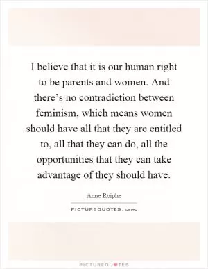I believe that it is our human right to be parents and women. And there’s no contradiction between feminism, which means women should have all that they are entitled to, all that they can do, all the opportunities that they can take advantage of they should have Picture Quote #1