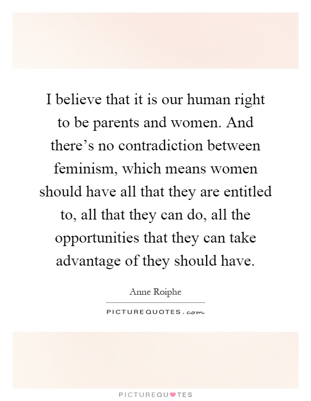 I believe that it is our human right to be parents and women. And there's no contradiction between feminism, which means women should have all that they are entitled to, all that they can do, all the opportunities that they can take advantage of they should have Picture Quote #1