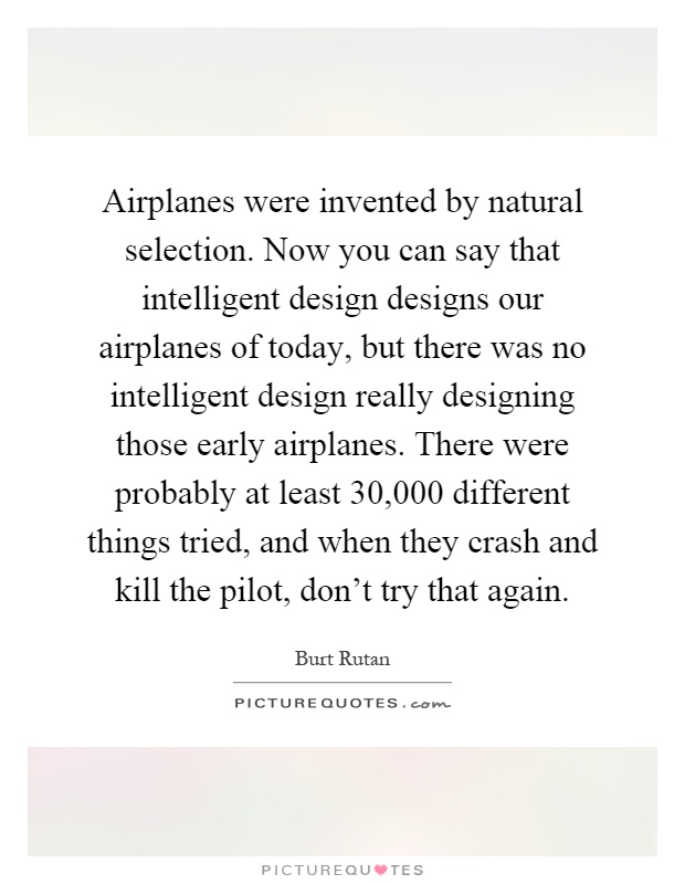 Airplanes were invented by natural selection. Now you can say that intelligent design designs our airplanes of today, but there was no intelligent design really designing those early airplanes. There were probably at least 30,000 different things tried, and when they crash and kill the pilot, don't try that again Picture Quote #1