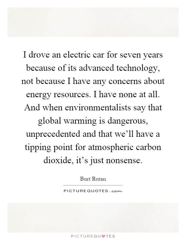 I drove an electric car for seven years because of its advanced technology, not because I have any concerns about energy resources. I have none at all. And when environmentalists say that global warming is dangerous, unprecedented and that we'll have a tipping point for atmospheric carbon dioxide, it's just nonsense Picture Quote #1