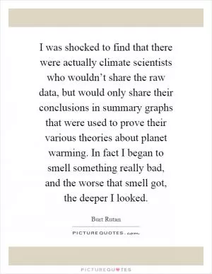 I was shocked to find that there were actually climate scientists who wouldn’t share the raw data, but would only share their conclusions in summary graphs that were used to prove their various theories about planet warming. In fact I began to smell something really bad, and the worse that smell got, the deeper I looked Picture Quote #1