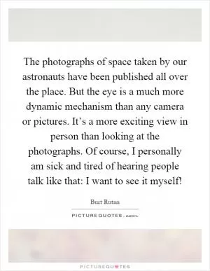 The photographs of space taken by our astronauts have been published all over the place. But the eye is a much more dynamic mechanism than any camera or pictures. It’s a more exciting view in person than looking at the photographs. Of course, I personally am sick and tired of hearing people talk like that: I want to see it myself! Picture Quote #1