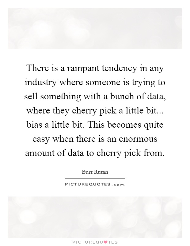 There is a rampant tendency in any industry where someone is trying to sell something with a bunch of data, where they cherry pick a little bit... bias a little bit. This becomes quite easy when there is an enormous amount of data to cherry pick from Picture Quote #1