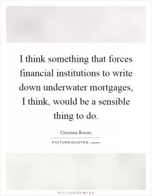 I think something that forces financial institutions to write down underwater mortgages, I think, would be a sensible thing to do Picture Quote #1
