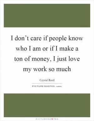 I don’t care if people know who I am or if I make a ton of money, I just love my work so much Picture Quote #1