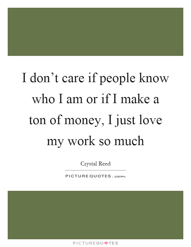 I don't care if people know who I am or if I make a ton of money, I just love my work so much Picture Quote #1