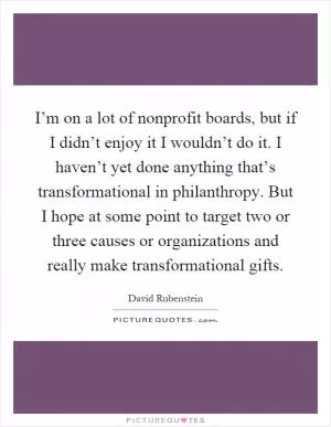 I’m on a lot of nonprofit boards, but if I didn’t enjoy it I wouldn’t do it. I haven’t yet done anything that’s transformational in philanthropy. But I hope at some point to target two or three causes or organizations and really make transformational gifts Picture Quote #1