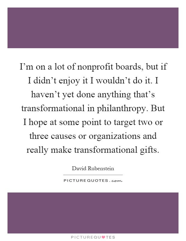 I'm on a lot of nonprofit boards, but if I didn't enjoy it I wouldn't do it. I haven't yet done anything that's transformational in philanthropy. But I hope at some point to target two or three causes or organizations and really make transformational gifts Picture Quote #1