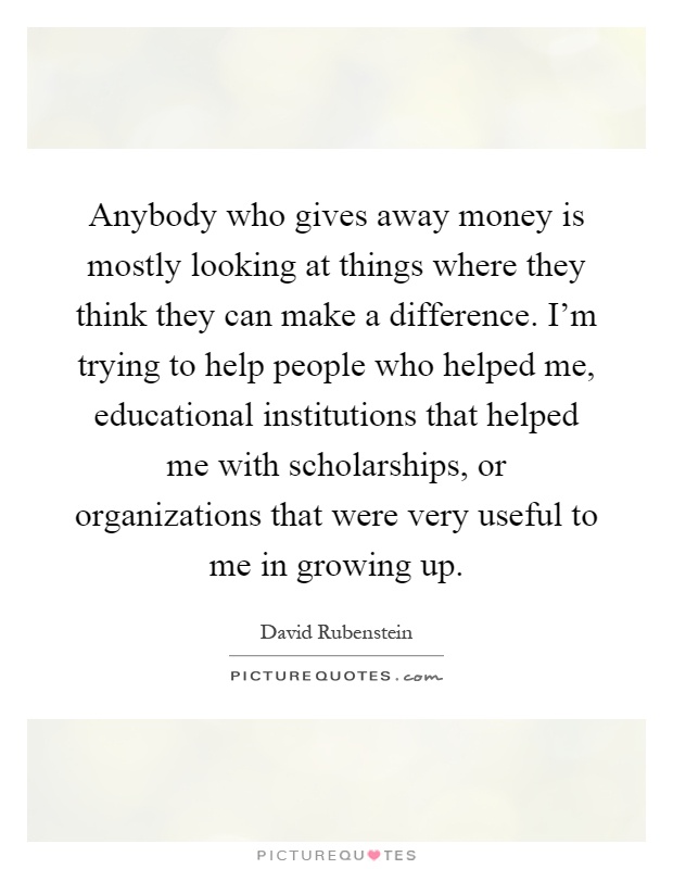 Anybody who gives away money is mostly looking at things where they think they can make a difference. I'm trying to help people who helped me, educational institutions that helped me with scholarships, or organizations that were very useful to me in growing up Picture Quote #1
