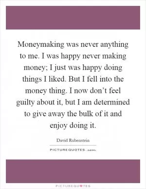 Moneymaking was never anything to me. I was happy never making money; I just was happy doing things I liked. But I fell into the money thing. I now don’t feel guilty about it, but I am determined to give away the bulk of it and enjoy doing it Picture Quote #1