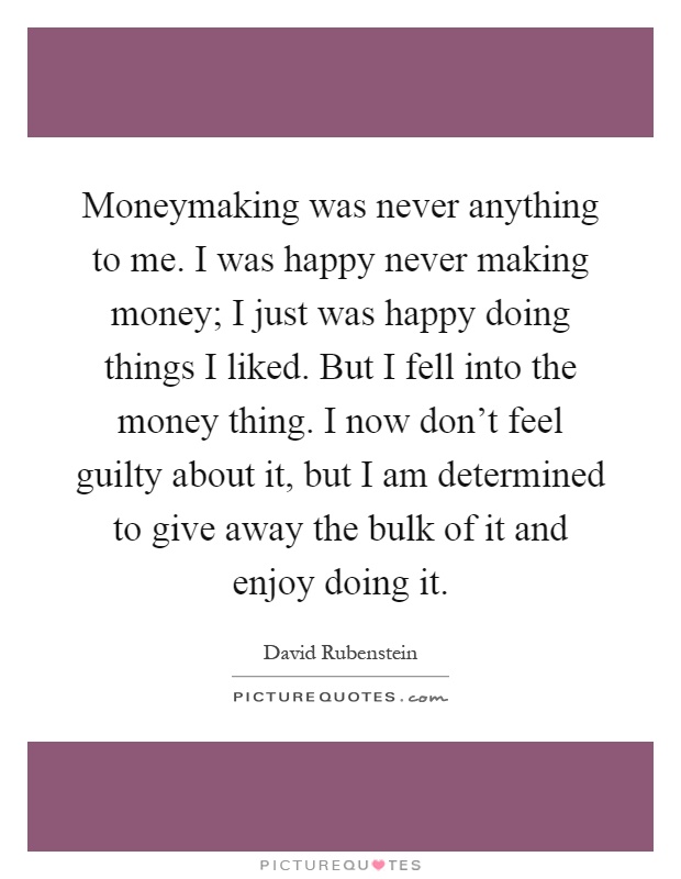 Moneymaking was never anything to me. I was happy never making money; I just was happy doing things I liked. But I fell into the money thing. I now don't feel guilty about it, but I am determined to give away the bulk of it and enjoy doing it Picture Quote #1