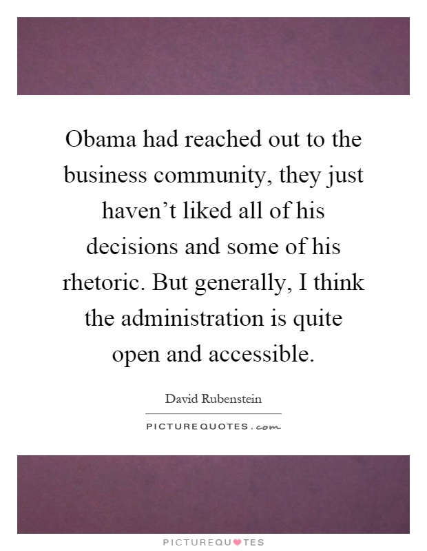 Obama had reached out to the business community, they just haven't liked all of his decisions and some of his rhetoric. But generally, I think the administration is quite open and accessible Picture Quote #1