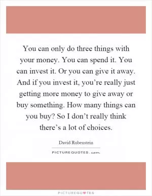 You can only do three things with your money. You can spend it. You can invest it. Or you can give it away. And if you invest it, you’re really just getting more money to give away or buy something. How many things can you buy? So I don’t really think there’s a lot of choices Picture Quote #1