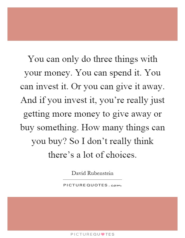 You can only do three things with your money. You can spend it. You can invest it. Or you can give it away. And if you invest it, you're really just getting more money to give away or buy something. How many things can you buy? So I don't really think there's a lot of choices Picture Quote #1