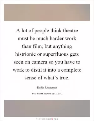 A lot of people think theatre must be much harder work than film, but anything histrionic or superfluous gets seen on camera so you have to work to distil it into a complete sense of what’s true Picture Quote #1