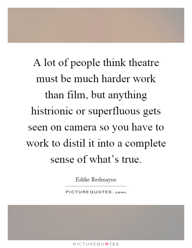 A lot of people think theatre must be much harder work than film, but anything histrionic or superfluous gets seen on camera so you have to work to distil it into a complete sense of what's true Picture Quote #1