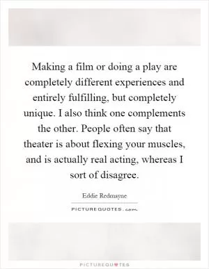 Making a film or doing a play are completely different experiences and entirely fulfilling, but completely unique. I also think one complements the other. People often say that theater is about flexing your muscles, and is actually real acting, whereas I sort of disagree Picture Quote #1