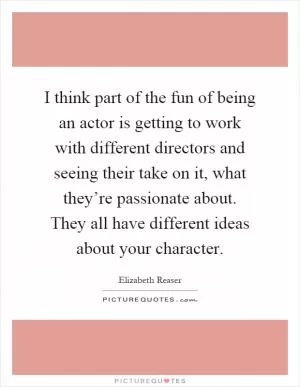 I think part of the fun of being an actor is getting to work with different directors and seeing their take on it, what they’re passionate about. They all have different ideas about your character Picture Quote #1