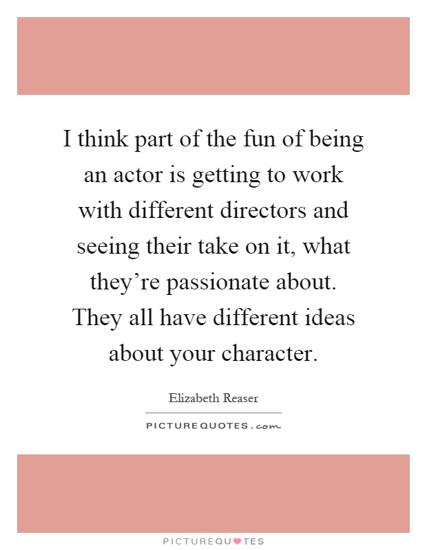 I think part of the fun of being an actor is getting to work with different directors and seeing their take on it, what they're passionate about. They all have different ideas about your character Picture Quote #1