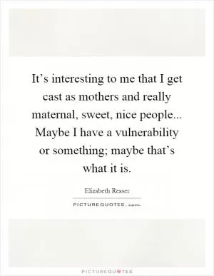 It’s interesting to me that I get cast as mothers and really maternal, sweet, nice people... Maybe I have a vulnerability or something; maybe that’s what it is Picture Quote #1