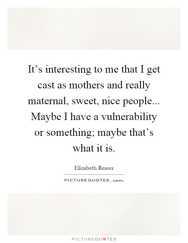 It's interesting to me that I get cast as mothers and really maternal, sweet, nice people... Maybe I have a vulnerability or something; maybe that's what it is Picture Quote #1